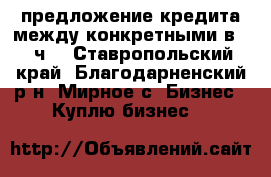 предложение кредита между конкретными в 72 ч  - Ставропольский край, Благодарненский р-н, Мирное с. Бизнес » Куплю бизнес   